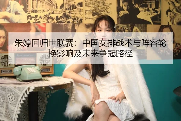 朱婷回归世联赛：中国女排战术与阵容轮换影响及未来争冠路径 | leyu